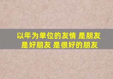 以年为单位的友情 是朋友 是好朋友 是很好的朋友